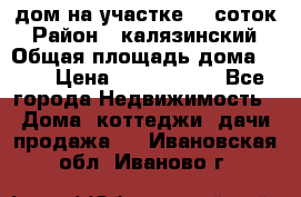дом на участке 30 соток › Район ­ калязинский › Общая площадь дома ­ 73 › Цена ­ 1 600 000 - Все города Недвижимость » Дома, коттеджи, дачи продажа   . Ивановская обл.,Иваново г.